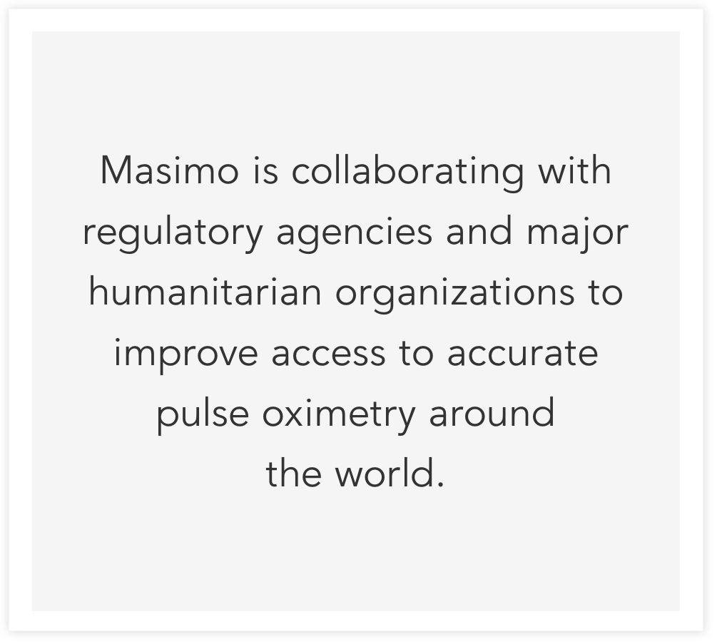 Masimo is collaborating with regulatory agencies and major humanitarian organizations to improve access to accurate pulse oximetry around
the world.